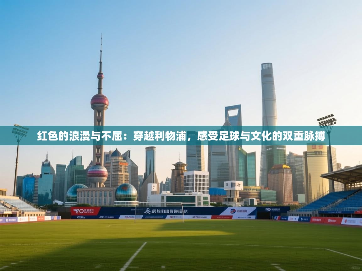 红色的浪漫与不屈:穿越利物浦,感受足球与文化的双重脉搏 第1张