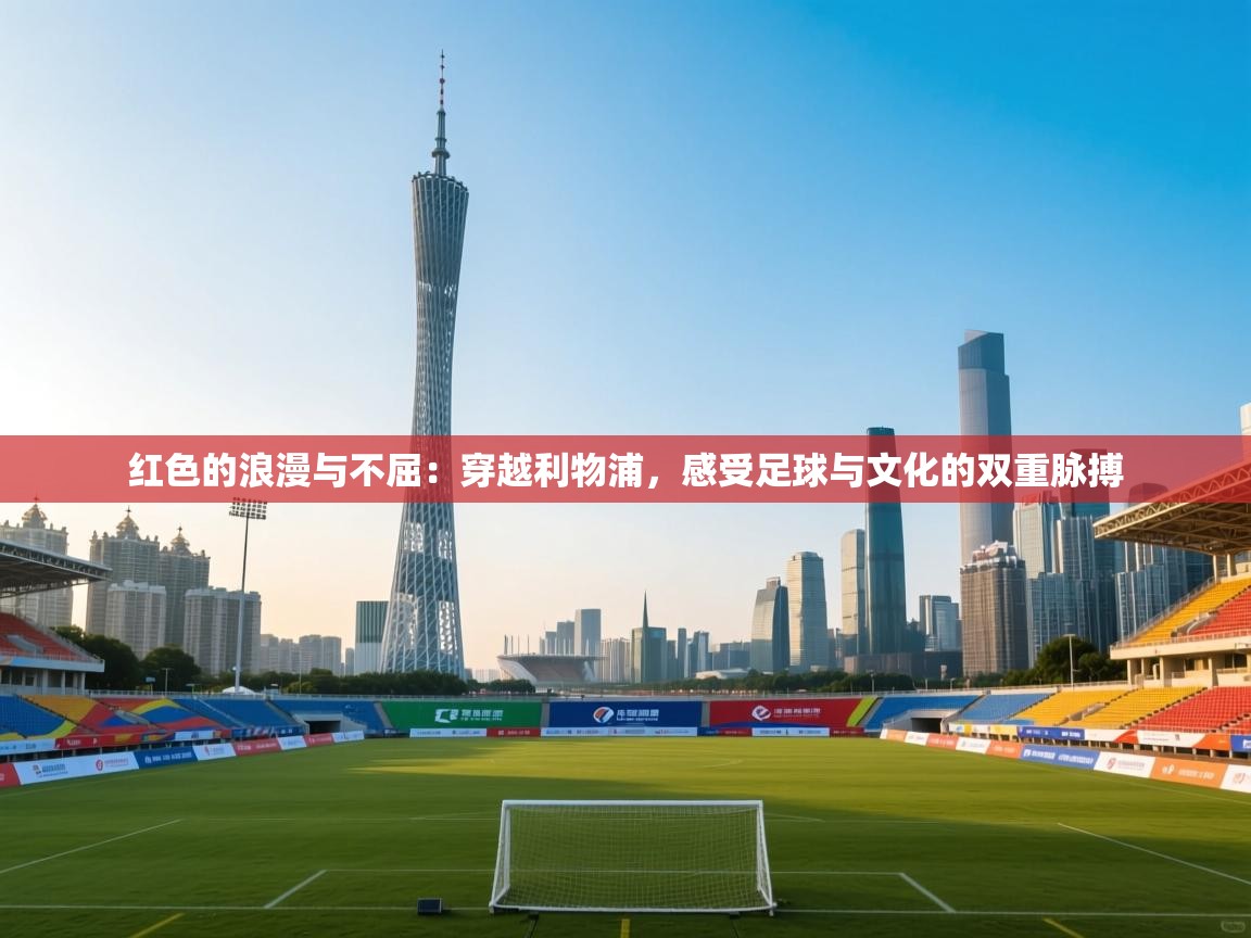 红色的浪漫与不屈:穿越利物浦,感受足球与文化的双重脉搏 第2张